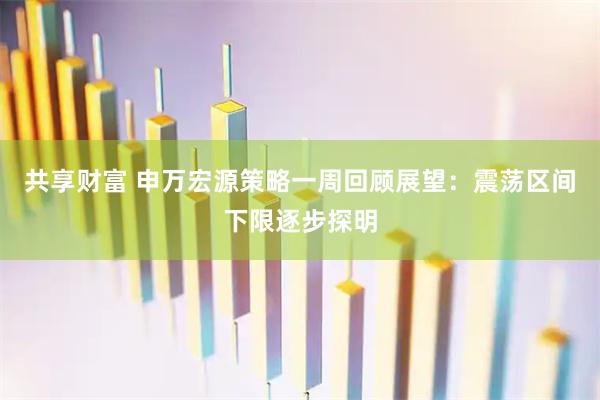 共享财富 申万宏源策略一周回顾展望：震荡区间下限逐步探明