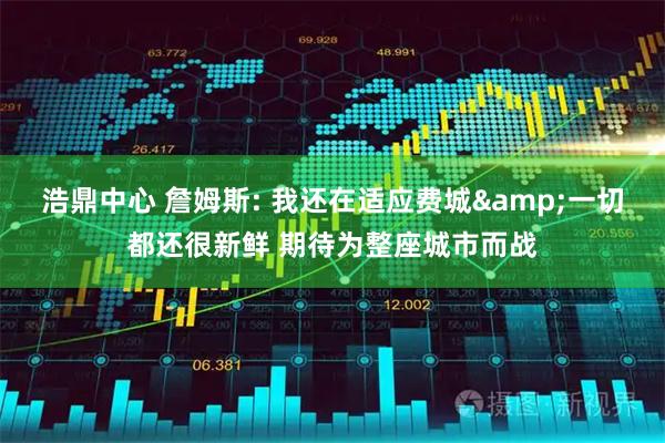 浩鼎中心 詹姆斯: 我还在适应费城&一切都还很新鲜 期待为整座城市而战
