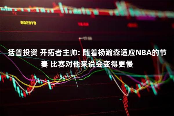 括普投资 开拓者主帅: 随着杨瀚森适应NBA的节奏 比赛对他来说会变得更慢