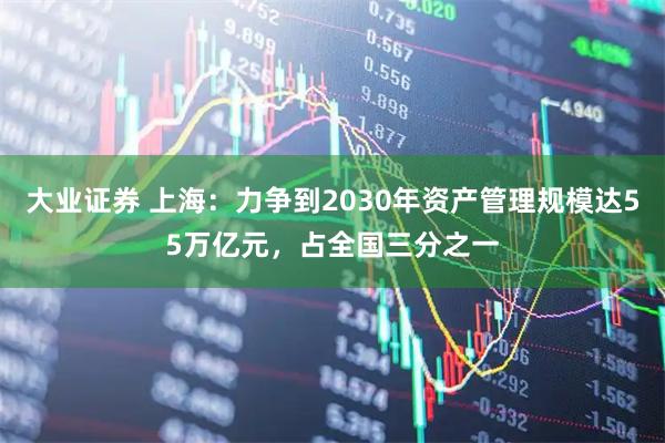 大业证券 上海：力争到2030年资产管理规模达55万亿元，占全国三分之一