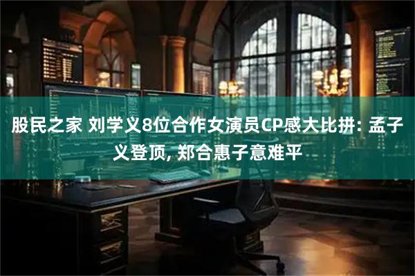 股民之家 刘学义8位合作女演员CP感大比拼: 孟子义登顶, 郑合惠子意难平