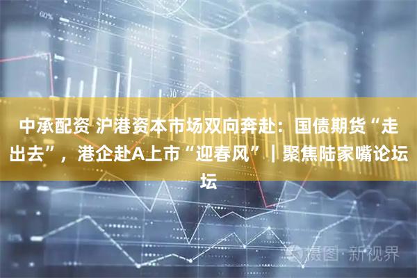 中承配资 沪港资本市场双向奔赴：国债期货“走出去”，港企赴A上市“迎春风”｜聚焦陆家嘴论坛