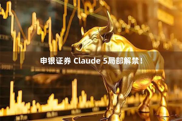 申银证券 Claude 5局部解禁！