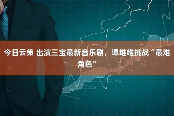 今日云策 出演三宝最新音乐剧，谭维维挑战“最难角色”