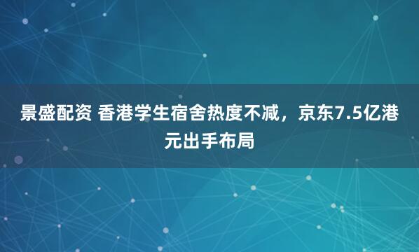 景盛配资 香港学生宿舍热度不减，京东7.5亿港元出手布局