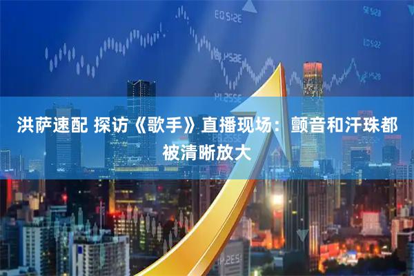 洪萨速配 探访《歌手》直播现场：颤音和汗珠都被清晰放大