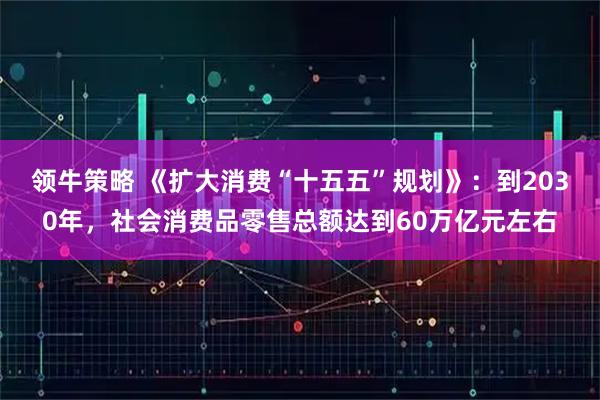 领牛策略 《扩大消费“十五五”规划》：到2030年，社会消费品零售总额达到60万亿元左右