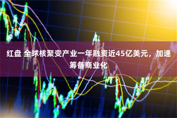 红盘 全球核聚变产业一年融资近45亿美元，加速筹备商业化
