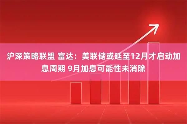 沪深策略联盟 富达：美联储或延至12月才启动加息周期 9月加息可能性未消除