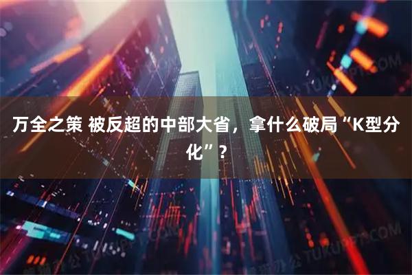 万全之策 被反超的中部大省，拿什么破局“K型分化”？
